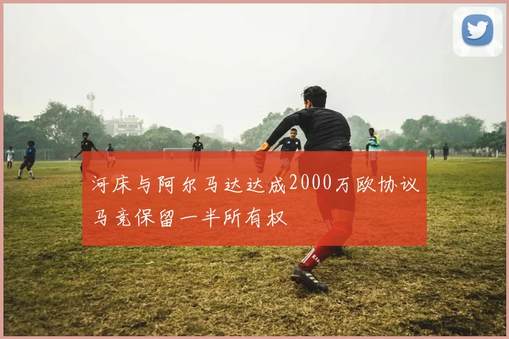 河床与阿尔马达达成2000万欧协议马竞保留一半所有权