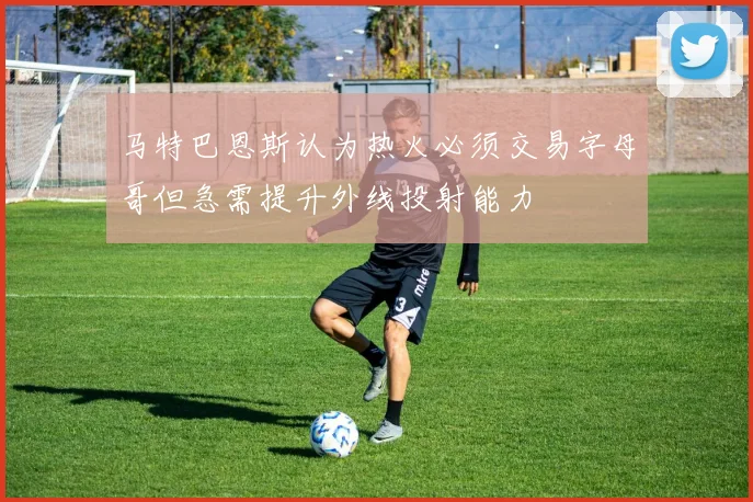 马特巴恩斯认为热火必须交易字母哥但急需提升外线投射能力