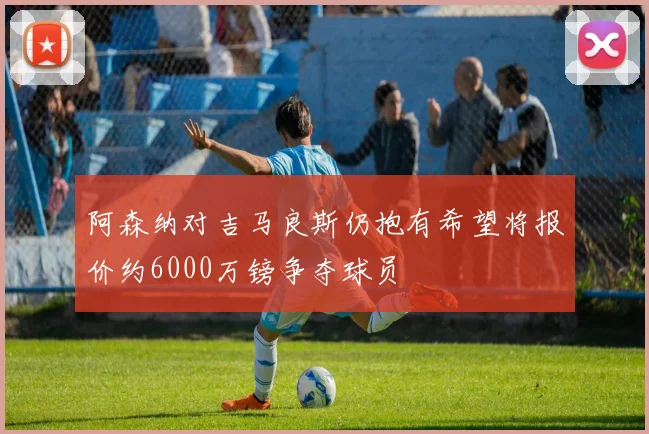 阿森纳对吉马良斯仍抱有希望将报价约6000万镑争夺球员